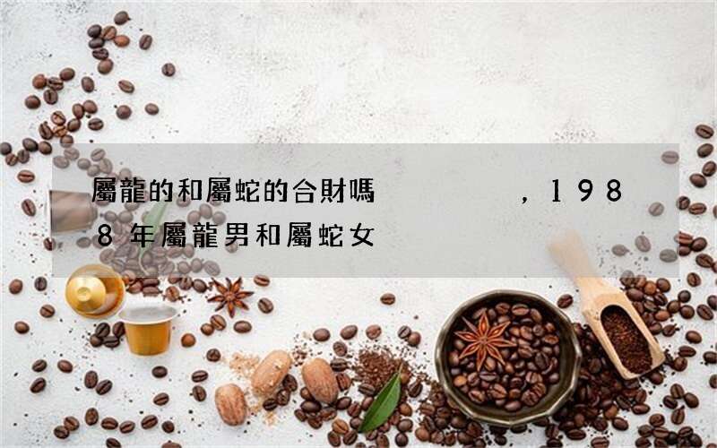 屬龍的和屬蛇的合財嗎，1988年屬龍男和屬蛇女